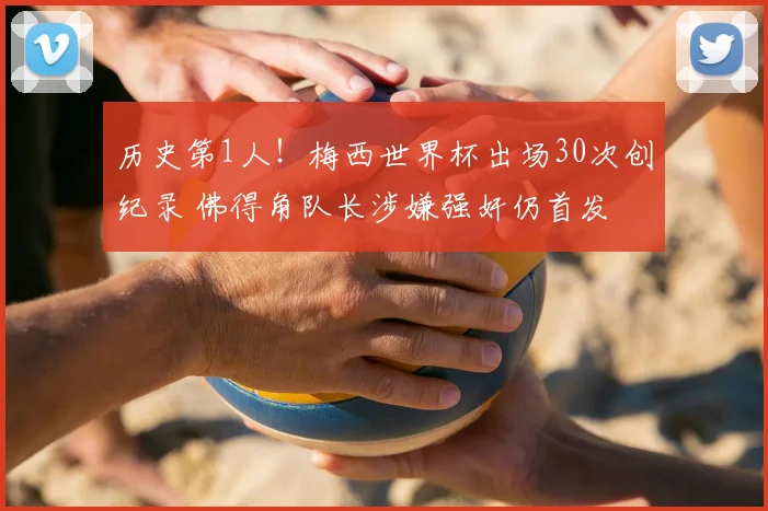 历史第1人！梅西世界杯出场30次创纪录 佛得角队长涉嫌强奸仍首发