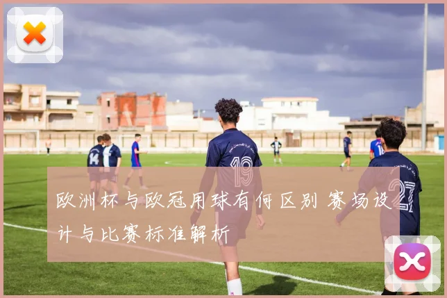 欧洲杯与欧冠用球有何区别 赛场设计与比赛标准解析