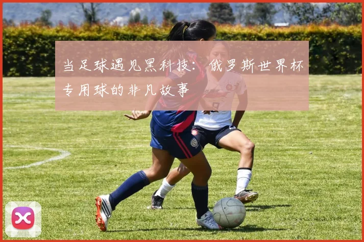 当足球遇见黑科技：俄罗斯世界杯专用球的非凡故事