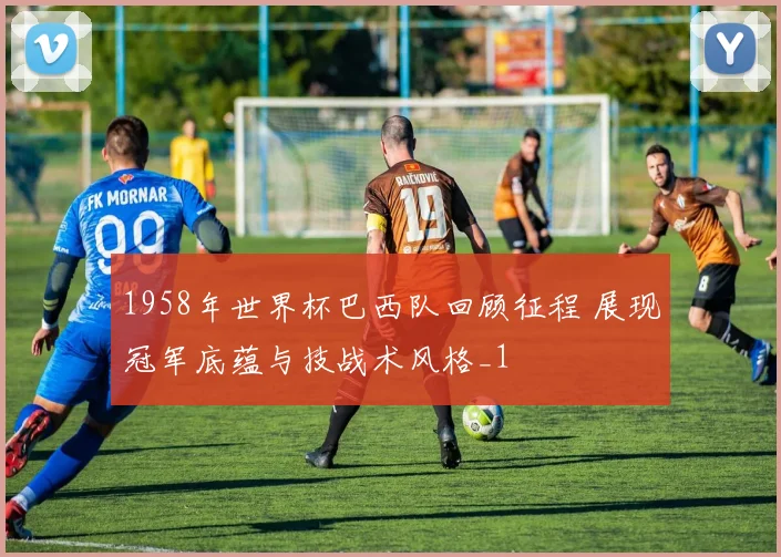 1958年世界杯巴西队回顾征程 展现冠军底蕴与技战术风格_1