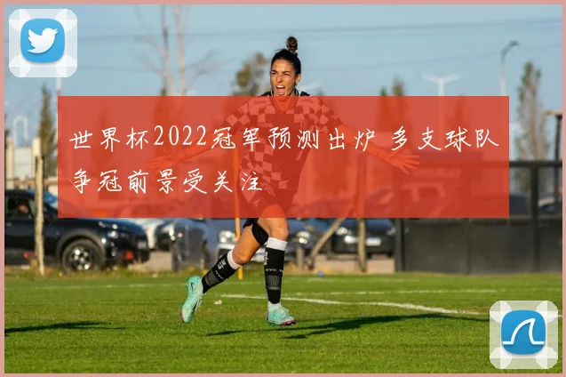世界杯2022冠军预测出炉 多支球队争冠前景受关注