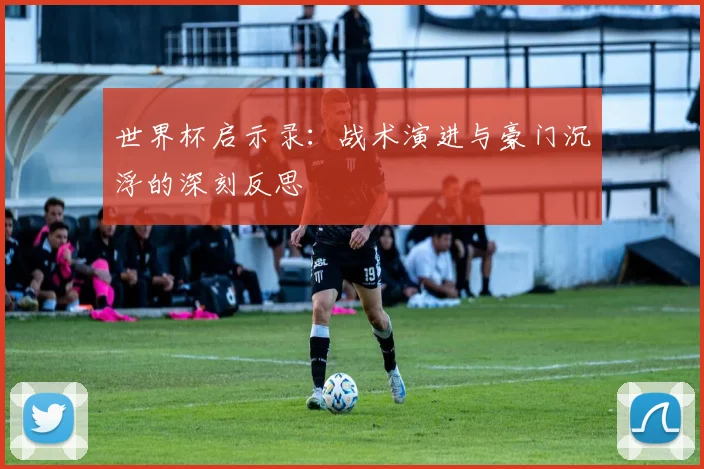 世界杯启示录:战术演进与豪门沉浮的深刻反思