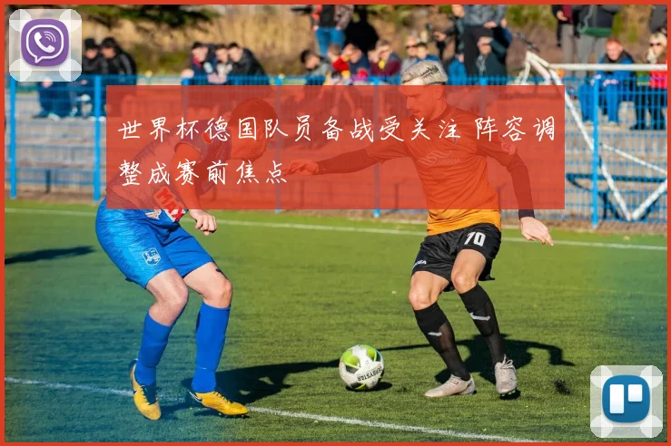 世界杯德国队员备战受关注 阵容调整成赛前焦点
