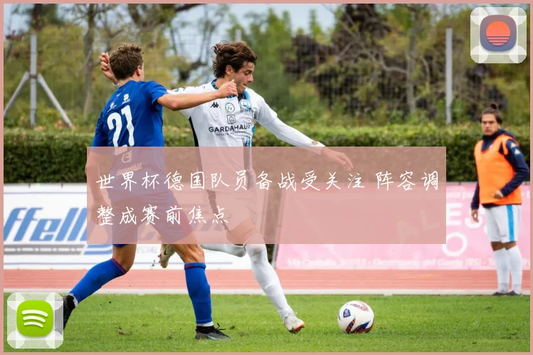 世界杯德国队员备战受关注 阵容调整成赛前焦点