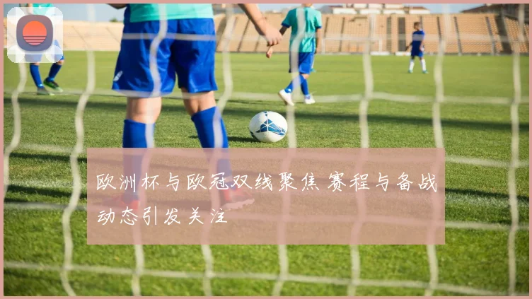 欧洲杯与欧冠双线聚焦 赛程与备战动态引发关注
