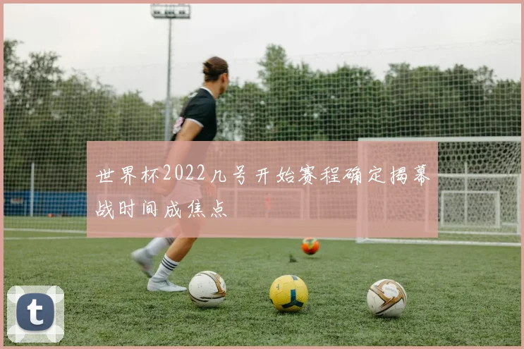世界杯2022几号开始赛程确定揭幕战时间成焦点
