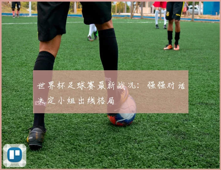 世界杯足球赛最新战况：强强对话决定小组出线格局