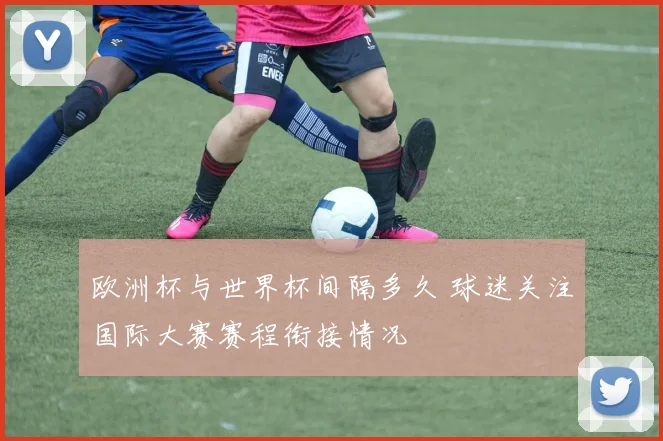 欧洲杯与世界杯间隔多久 球迷关注国际大赛赛程衔接情况