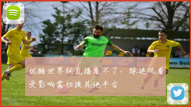 优酷世界杯直播看不了，球迷观看受影响需切换其他平台