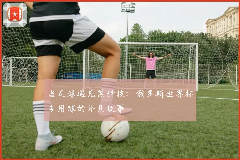 当足球遇见黑科技：俄罗斯世界杯专用球的非凡故事
