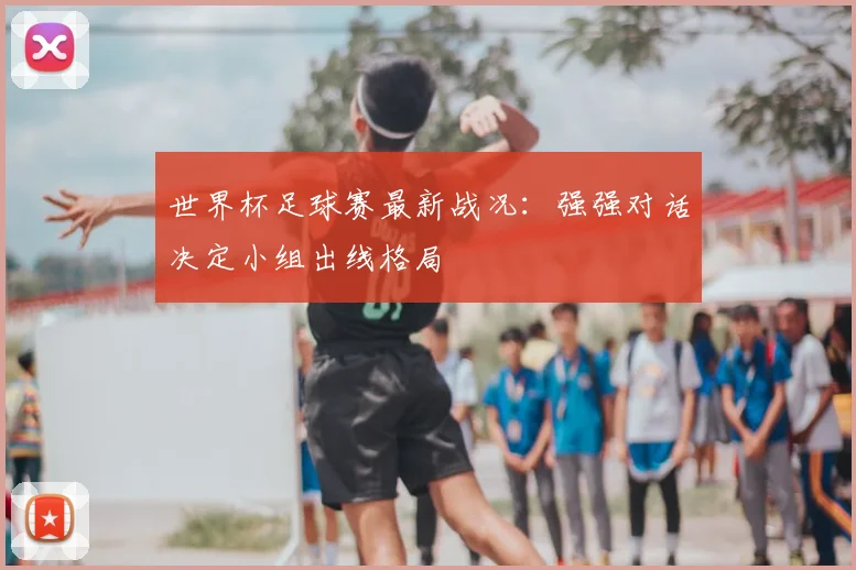 世界杯足球赛最新战况:强强对话决定小组出线格局