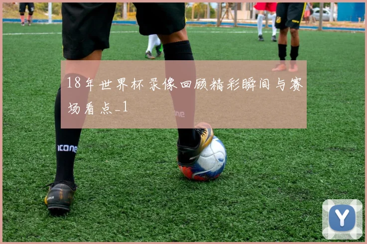 18年世界杯录像回顾精彩瞬间与赛场看点_1