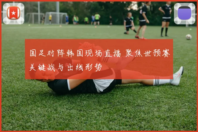 国足对阵韩国现场直播 聚焦世预赛关键战与出线形势