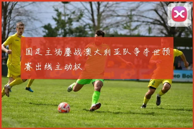 国足主场鏖战澳大利亚队争夺世预赛出线主动权