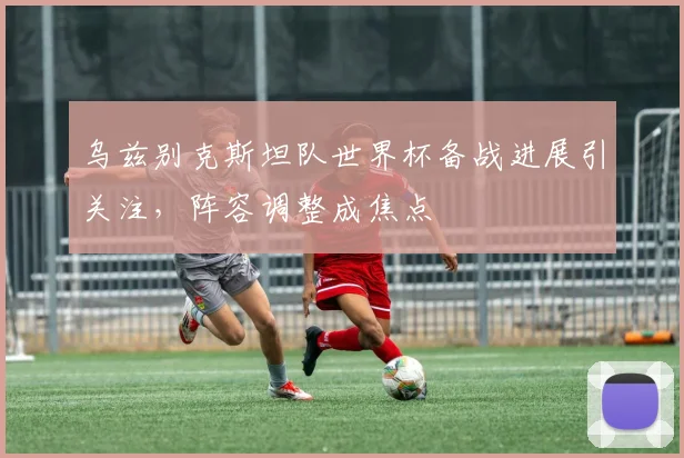 乌兹别克斯坦队世界杯备战进展引关注，阵容调整成焦点
