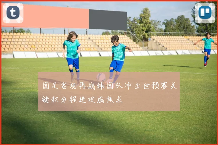 国足客场再战韩国队冲击世预赛关键积分程进攻成焦点