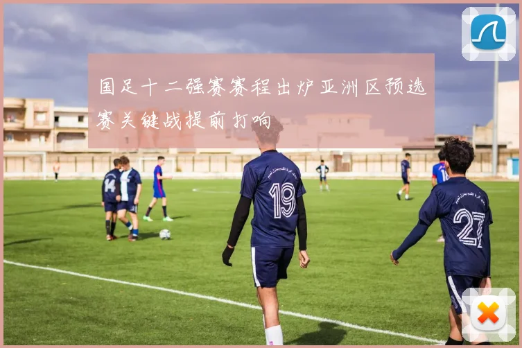 国足十二强赛赛程出炉亚洲区预选赛关键战提前打响