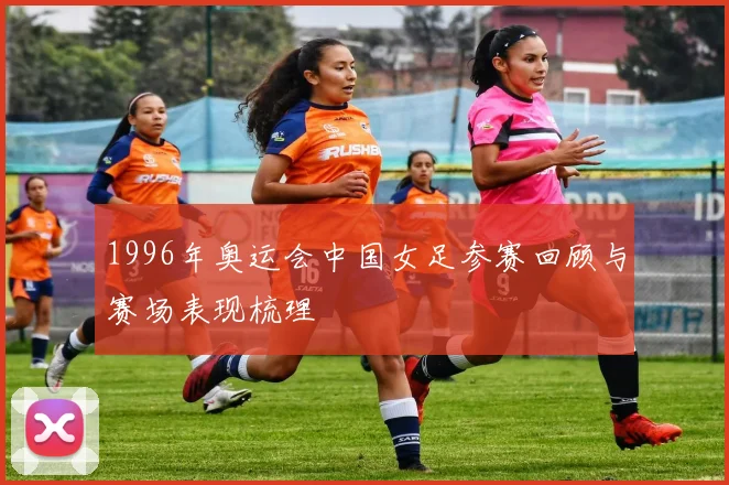 1996年奥运会中国女足参赛回顾与赛场表现梳理