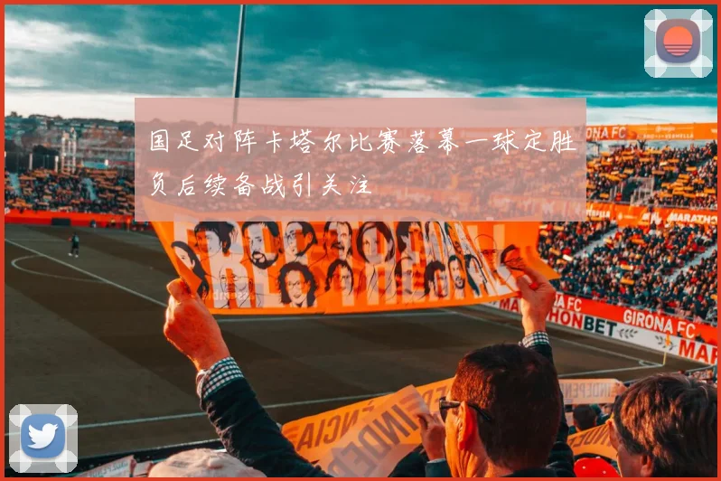国足对阵卡塔尔比赛落幕一球定胜负后续备战引关注