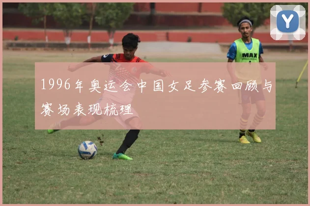 1996年奥运会中国女足参赛回顾与赛场表现梳理