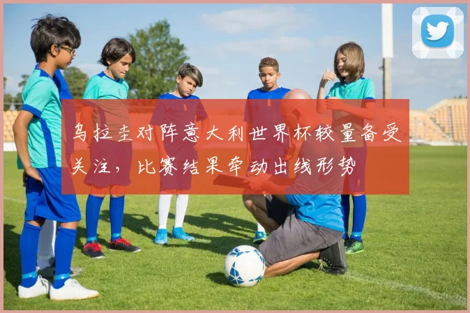 乌拉圭对阵意大利世界杯较量备受关注，比赛结果牵动出线形势