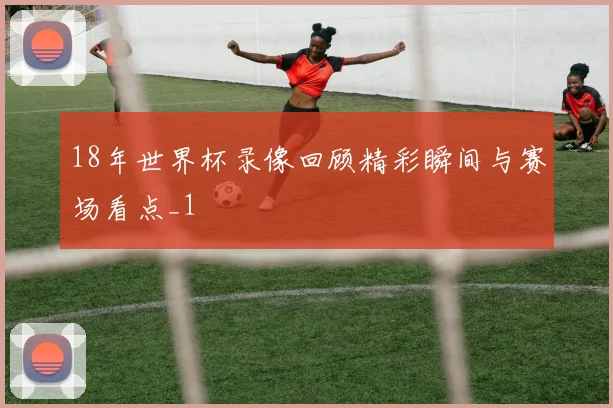 18年世界杯录像回顾精彩瞬间与赛场看点_1