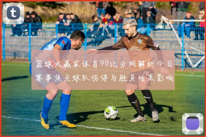 篮球大赢家体育90比分网解析今日赛事焦点球队伤停与胜负结果影响排名格局
