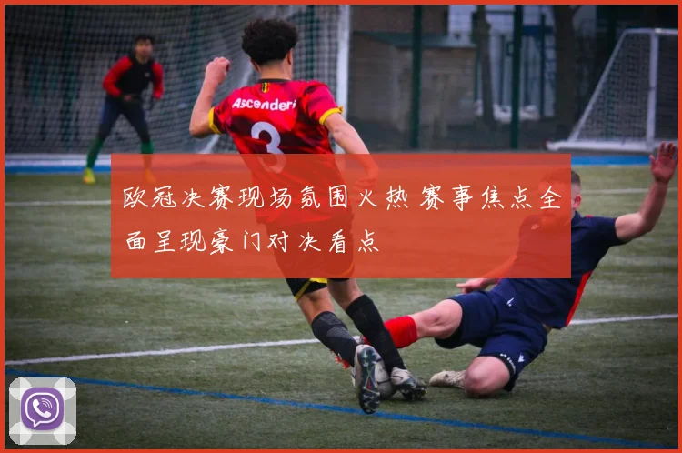 欧冠决赛现场氛围火热 赛事焦点全面呈现豪门对决看点