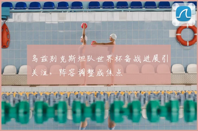 乌兹别克斯坦队世界杯备战进展引关注，阵容调整成焦点