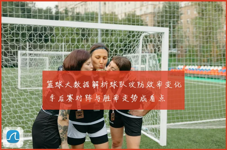 篮球大数据解析球队攻防效率变化 季后赛对阵与胜率走势成看点