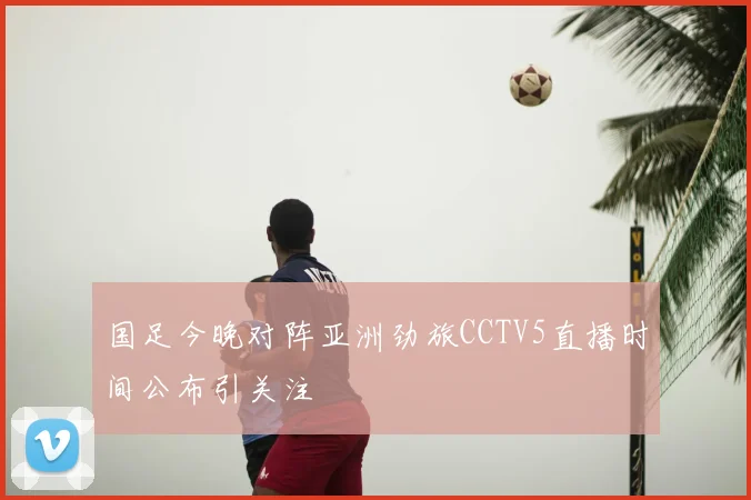 国足今晚对阵亚洲劲旅CCTV5直播时间公布引关注