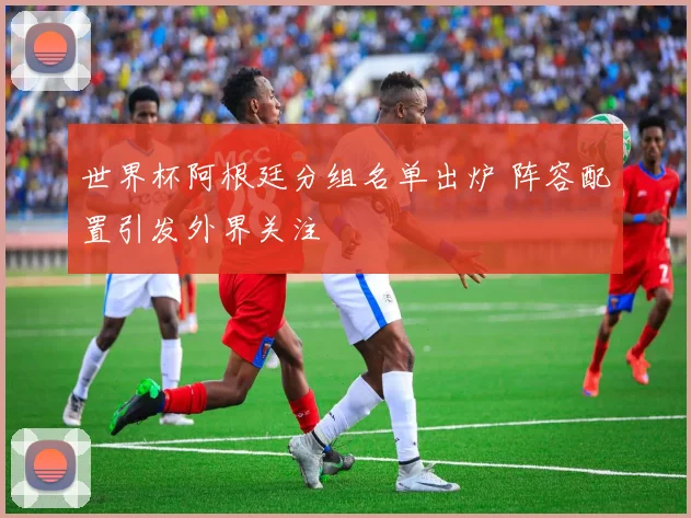 世界杯阿根廷分组名单出炉 阵容配置引发外界关注