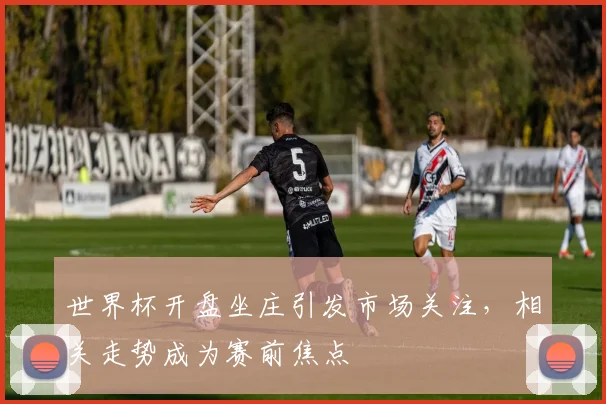 世界杯开盘坐庄引发市场关注，相关走势成为赛前焦点