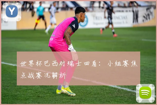 世界杯巴西对瑞士回看：小组赛焦点战赛况解析