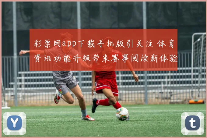 彩票网app下载手机版引关注 体育资讯功能升级带来赛事阅读新体验