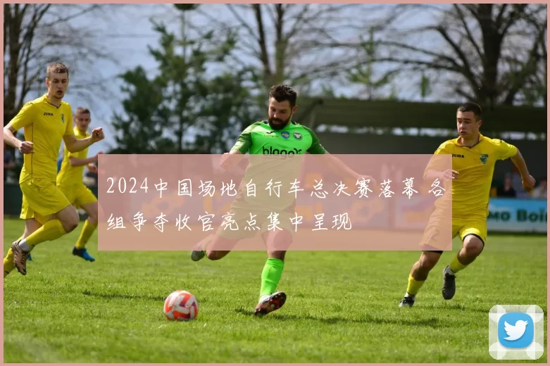 2024中国场地自行车总决赛落幕 各组争夺收官亮点集中呈现