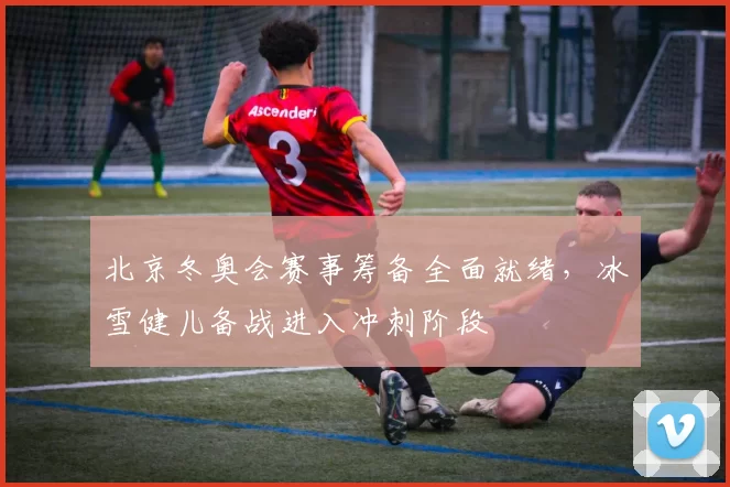 北京冬奥会赛事筹备全面就绪,冰雪健儿备战进入冲刺阶段