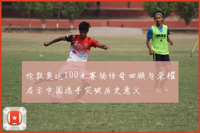 伦敦奥运100米赛场传奇回顾与荣耀启示中国选手突破历史意义