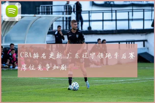 CBA排名更新 广东辽宁领跑季后赛席位竞争加剧