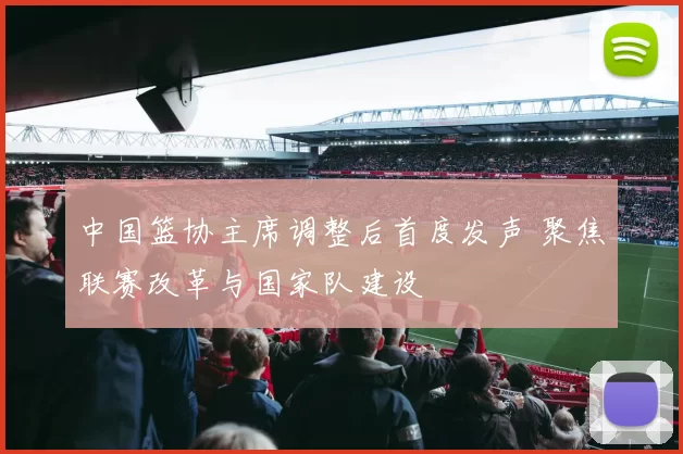 中国篮协主席调整后首度发声 聚焦联赛改革与国家队建设