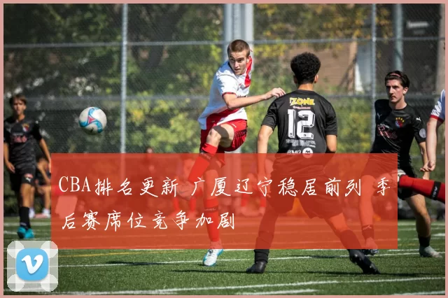 CBA排名更新 广厦辽宁稳居前列 季后赛席位竞争加剧