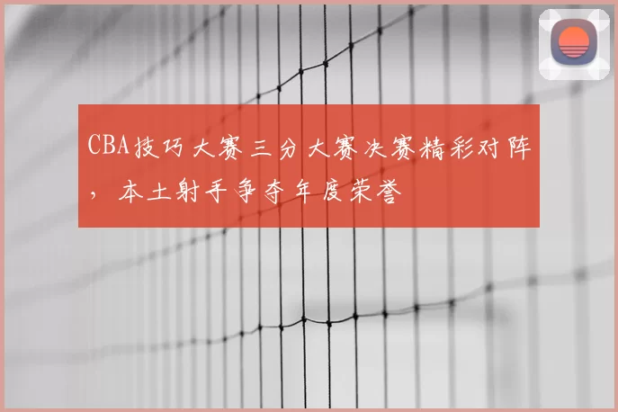 CBA技巧大赛三分大赛决赛精彩对阵，本土射手争夺年度荣誉
