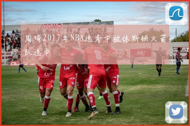 周琦2017年NBA选秀中被休斯顿火箭队选中