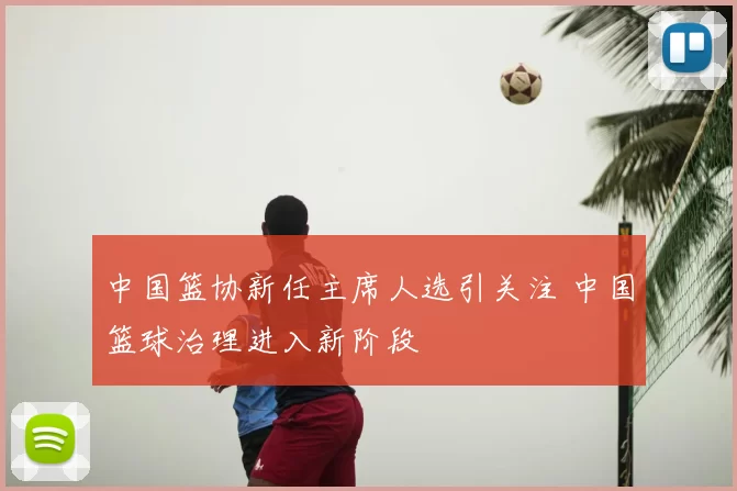 中国篮协新任主席人选引关注 中国篮球治理进入新阶段