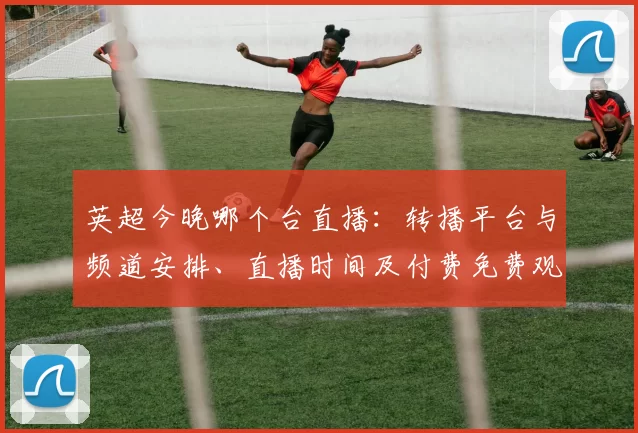 英超今晚哪个台直播：转播平台与频道安排、直播时间及付费免费观赛看点