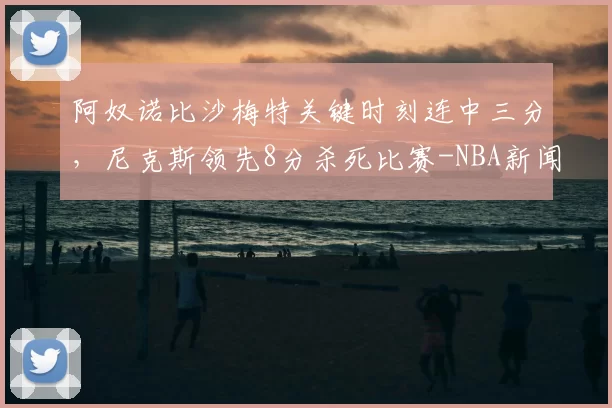 阿奴诺比沙梅特关键时刻连中三分，尼克斯领先8分杀死比赛-NBA新闻