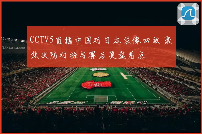 CCTV5直播中国对日本录像回放 聚焦攻防对抗与赛后复盘看点