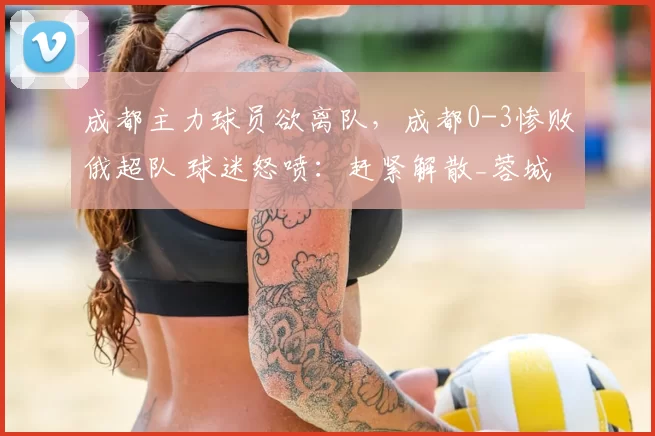 成都主力球员欲离队，成都0-3惨败俄超队 球迷怒喷：赶紧解散_蓉城_赛季_定洋