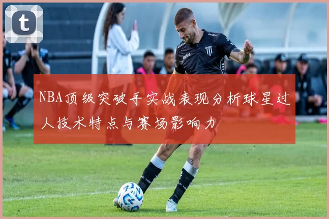 NBA顶级突破手实战表现分析球星过人技术特点与赛场影响力