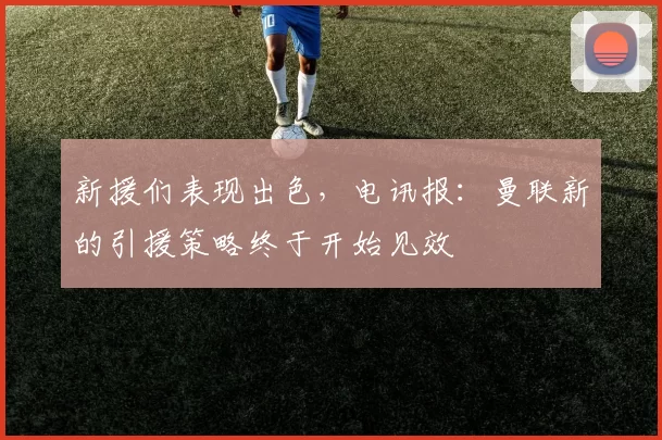 新援们表现出色，电讯报：曼联新的引援策略终于开始见效